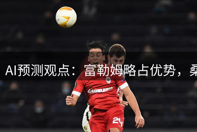 AI预测观点：富勒姆略占优势，桑德兰主场反击存疑